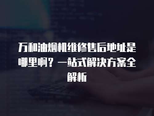 萬和油煙機維修售后地址是哪里啊？一站式解決方案全解析