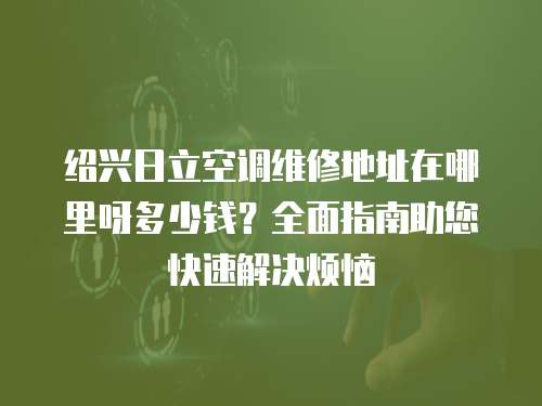 紹興日立空調維修地址在哪里呀多少錢？全面指南助您快速解決煩惱