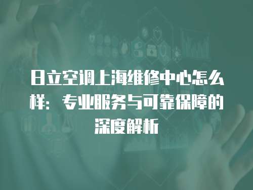 日立空調(diào)上海維修中心怎么樣：專業(yè)服務(wù)與可靠保障的深度解析
