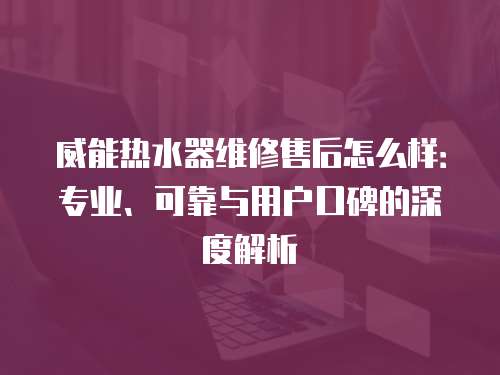 威能熱水器維修售后怎么樣：專業、可靠與用戶口碑的深度解析