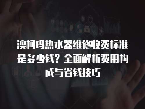 澳柯瑪熱水器維修收費(fèi)標(biāo)準(zhǔn)是多少錢(qián)？全面解析費(fèi)用構(gòu)成與省錢(qián)技巧