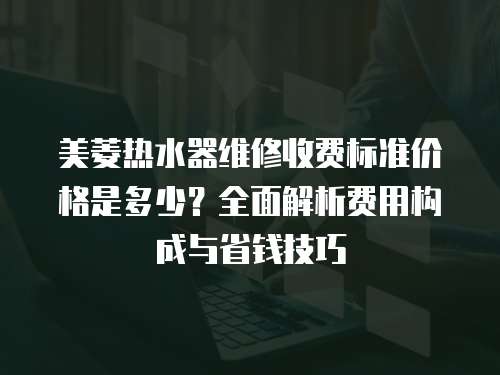 美菱熱水器維修收費標準價格是多少？全面解析費用構成與省錢技巧