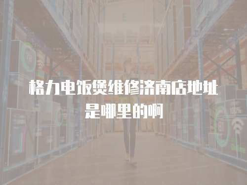 格力電飯煲維修濟南店地址是哪里的啊