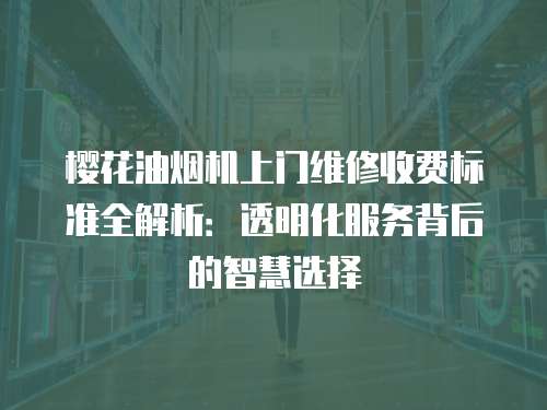 櫻花油煙機上門維修收費標準全解析：透明化服務背后的智慧選擇