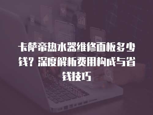 卡薩帝熱水器維修面板多少錢？深度解析費用構(gòu)成與省錢技巧