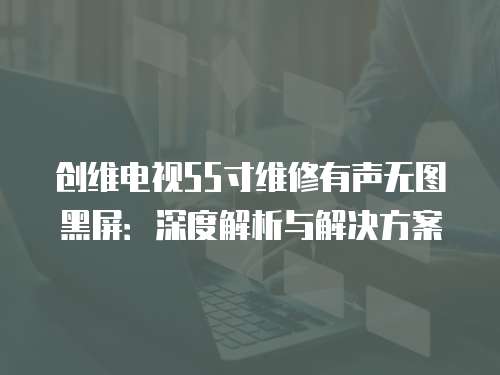 創(chuàng)維電視55寸維修有聲無圖黑屏：深度解析與解決方案