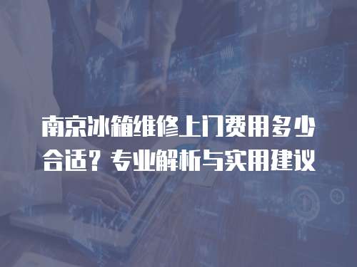 南京冰箱維修上門費用多少合適？專業(yè)解析與實用建議