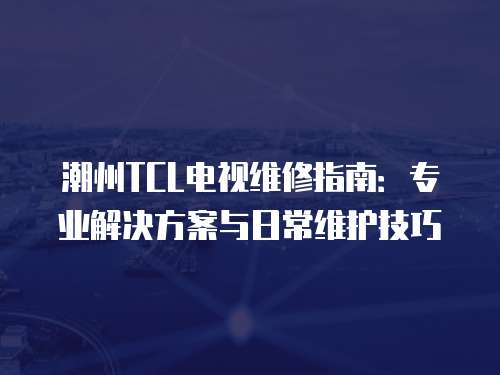 潮州TCL電視維修指南：專業解決方案與日常維護技巧