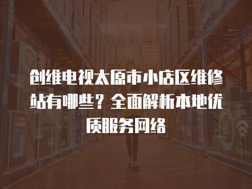 創維電視太原市小店區維修站有哪些？全面解析本地優質服務網絡
