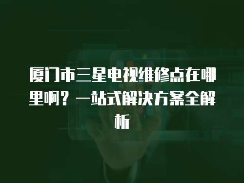 廈門市三星電視維修點在哪里?。恳徽臼浇鉀Q方案全解析