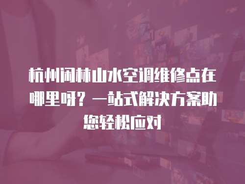 杭州閑林山水空調維修點在哪里呀？一站式解決方案助您輕松應對