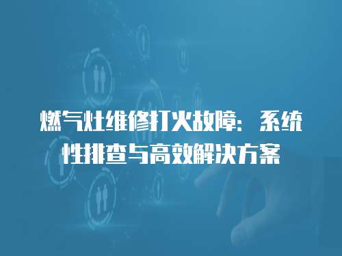 燃氣灶維修打火故障：系統性排查與高效解決方案