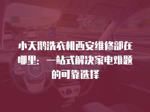 小天鵝洗衣機西安維修部在哪里：一站式解決家電難題的可靠選擇