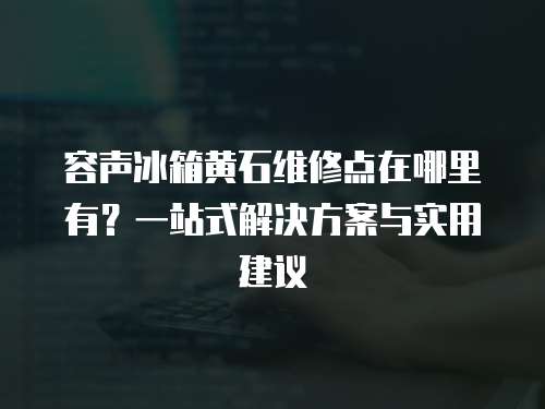 容聲冰箱黃石維修點在哪里有？一站式解決方案與實用建議