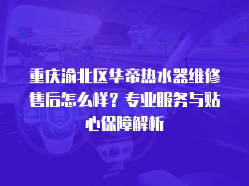 重慶渝北區(qū)華帝熱水器維修售后怎么樣？專業(yè)服務與貼心保障解析