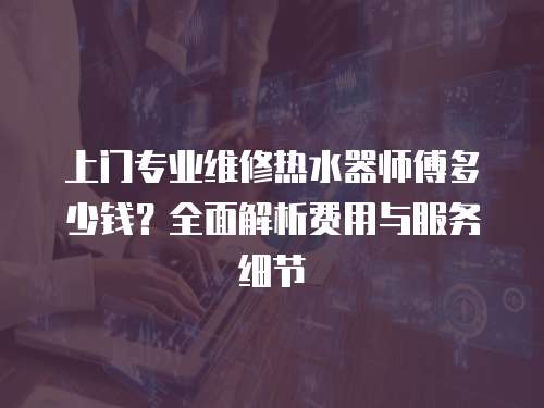 上門專業(yè)維修熱水器師傅多少錢？全面解析費(fèi)用與服務(wù)細(xì)節(jié)