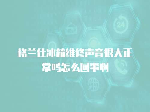 格蘭仕冰箱維修聲音很大正常嗎怎么回事啊
