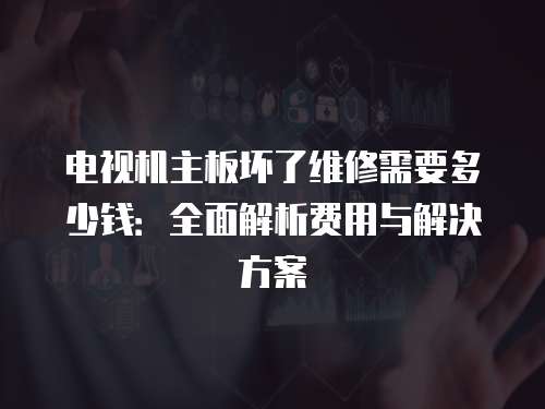 電視機(jī)主板壞了維修需要多少錢：全面解析費(fèi)用與解決方案