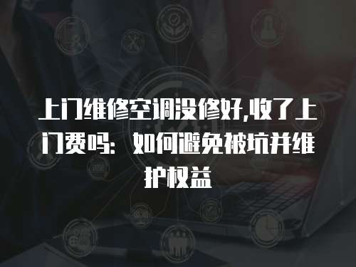 上門維修空調(diào)沒修好,收了上門費(fèi)嗎：如何避免被坑并維護(hù)權(quán)益
