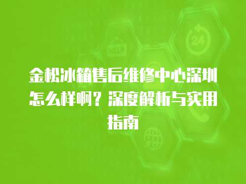 金松冰箱售后維修中心深圳怎么樣啊？深度解析與實(shí)用指南
