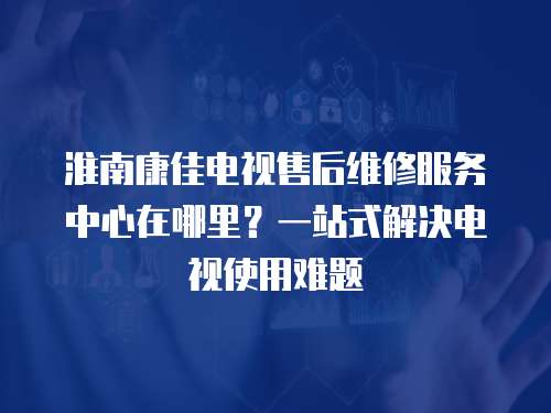 淮南康佳電視售后維修服務(wù)中心在哪里？一站式解決電視使用難題