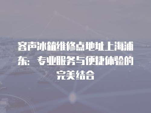 容聲冰箱維修點地址上海浦東：專業(yè)服務與便捷體驗的完美結(jié)合
