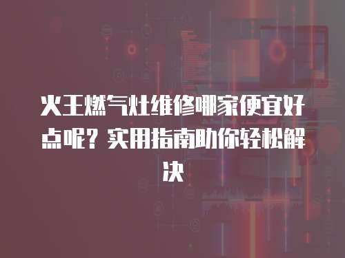 火王燃氣灶維修哪家便宜好點呢？實用指南助你輕松解決