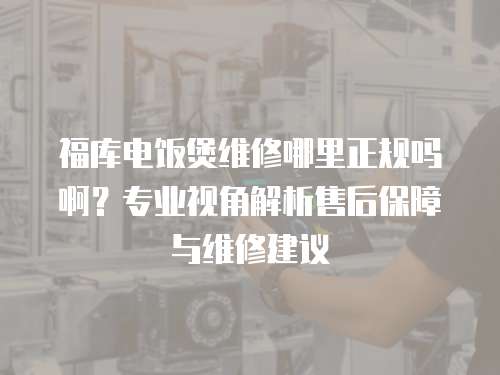 福庫電飯煲維修哪里正規嗎啊？專業視角解析售后保障與維修建議