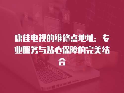 康佳電視的維修點地址：專業服務與貼心保障的完美結合