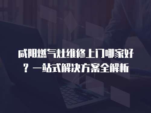 咸陽燃氣灶維修上門哪家好？一站式解決方案全解析