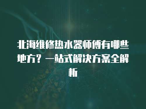 北海維修熱水器師傅有哪些地方？一站式解決方案全解析