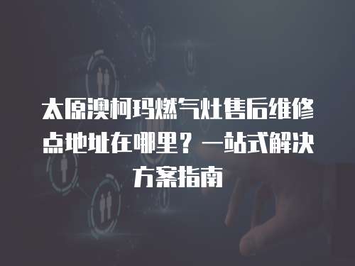 太原澳柯瑪燃氣灶售后維修點地址在哪里？一站式解決方案指南