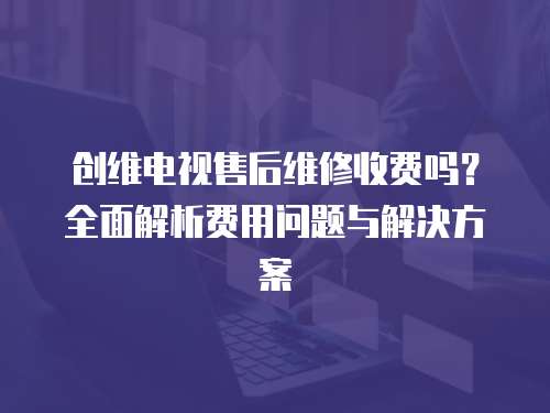 創(chuàng)維電視售后維修收費嗎？全面解析費用問題與解決方案