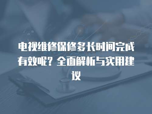 電視維修保修多長(zhǎng)時(shí)間完成有效呢？全面解析與實(shí)用建議