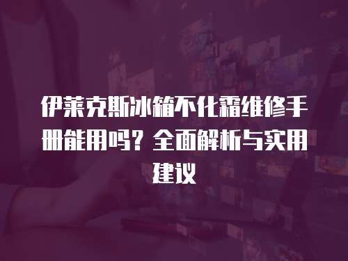 伊萊克斯冰箱不化霜維修手冊能用嗎？全面解析與實用建議