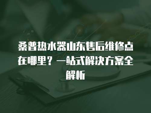 桑普熱水器山東售后維修點在哪里？一站式解決方案全解析