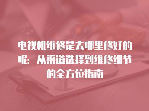 電視機維修是去哪里修好的呢：從渠道選擇到維修細節的全方位指南