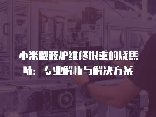 小米微波爐維修很重的燒焦味：專業(yè)解析與解決方案