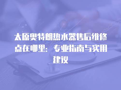 太原奧特朗熱水器售后維修點在哪里：專業指南與實用建議