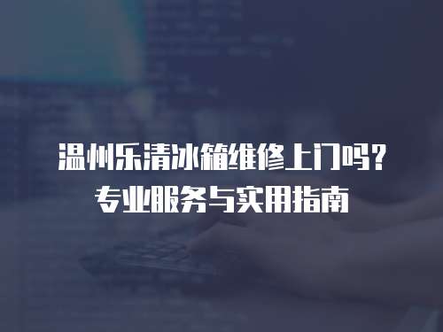溫州樂清冰箱維修上門嗎？專業服務與實用指南