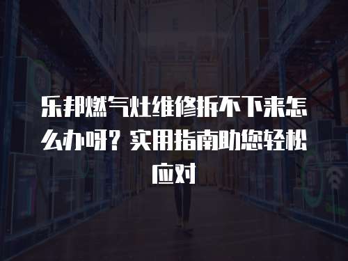 樂邦燃氣灶維修拆不下來怎么辦呀？實用指南助您輕松應對