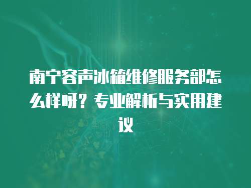 南寧容聲冰箱維修服務部怎么樣呀？專業(yè)解析與實用建議