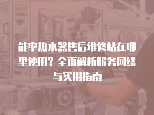 能率熱水器售后維修站在哪里使用？全面解析服務網絡與實用指南