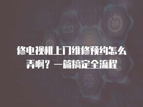 修電視機上門維修預約怎么弄啊？一篇搞定全流程