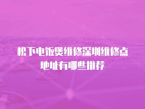 松下電飯煲維修深圳維修點(diǎn)地址有哪些推薦