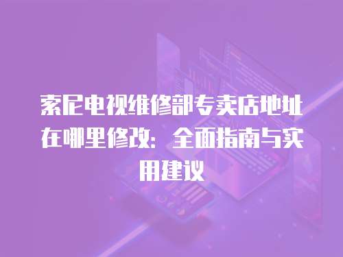 索尼電視維修部專賣店地址在哪里修改：全面指南與實用建議