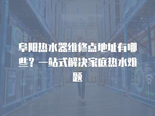 阜陽熱水器維修點地址有哪些？一站式解決家庭熱水難題