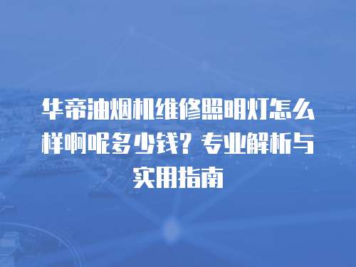 華帝油煙機維修照明燈怎么樣啊呢多少錢？專業解析與實用指南