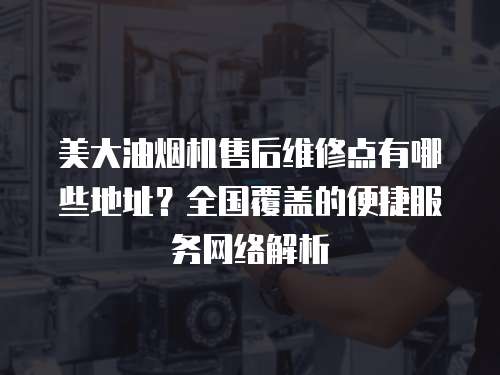 美大油煙機售后維修點有哪些地址？全國覆蓋的便捷服務網絡解析