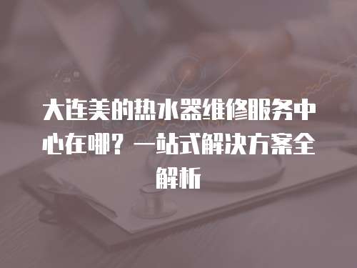 大連美的熱水器維修服務(wù)中心在哪？一站式解決方案全解析